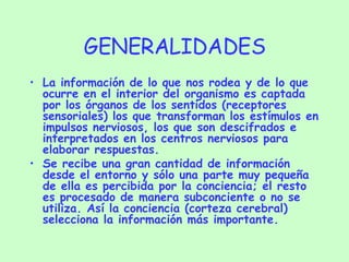 GENERALIDADES La información de lo que nos rodea y de lo que ocurre en el interior del organismo es captada por los órganos de los sentidos (receptores sensoriales) los que transforman los estímulos en impulsos nerviosos, los que son descifrados e interpretados en los centros nerviosos para elaborar respuestas. Se recibe una gran cantidad de información desde el entorno y sólo una parte muy pequeña de ella es percibida por la conciencia; el resto es procesado de manera subconciente o no se utiliza. Así la conciencia (corteza cerebral) selecciona la información más importante. 