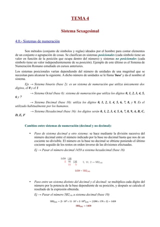 TEMA 4 
Sistema Sexagesimal 
4.0.- Sistemas de numeración 
Son métodos (conjunto de símbolos y reglas) ideados por el hombre para contar elementos 
de un conjunto o agrupación de cosas. Se clasifican en sistemas posicionales (cada símbolo tiene un 
valor en función de la posición que ocupa dentro del número) y sistemas no posicionales (cada 
símbolo tiene un valor independientemente de su posición). Ejemplo de este último es el Sistema de 
Numeración Romano estudiado en cursos anteriores. 
Los sistemas posicionales varían dependiendo del número de unidades de una magnitud que se 
necesitan para alcanzar la siguiente. A dicho número de unidades se le llama 'base' y da el nombre al 
sistema. 
Ejs → Sistema binario (base 2): es un sistema de numeración que utiliza únicamente dos 
dígitos, el 0 y el 1 
→ Sistema Octal (base 8): sistema de numeración que utiliza los dígitos 0, 1, 2, 3, 4, 5, 
6 y 7 
→ Sistema Decimal (base 10): utiliza los dígitos 0, 1, 2, 3, 4, 5, 6, 7, 8, y 9. Es el 
utilizado habitualmente por los humanos. 
→ Sistema Hexadecimal (base 16): los dígitos serán 0, 1, 2, 3, 4, 5, 6, 7, 8, 9, A, B, C, 
D, E, F 
Cambios entre sistemas de numeración (decimal y no decimal): 
• Paso de sistema decimal a otro sistema: se hace mediante la división sucesiva del 
número decimal entre el número indicado por la base no decimal hasta que nos de un 
cociente no divisible. El número en la base no decimal se obtiene poniendo el último 
cociente seguido de los restos en orden inverso de las divisiones efectuadas. 
Ej → Pasar el número decimal 1458 a sistema hexadecimal (base 16) 
• Paso entre un sistema distinto del decimal y el decimal: se multiplica cada dígito del 
número por la potencia de la base dependiente de su posición, y después se calcula el 
resultado de la expresión obtenida. 
Ej → Pasar el número 5B2(16) a sistema decimal (base 10) 
 