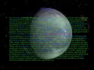 Plutón  En  astronomía ,  (134340) Plutón  es un  planeta enano  (En la Asamblea General de la Unión Astronómica Internacional (UAI) celebrada en  Praga  el  24 de agosto  de  2006  se ha creado una nueva categoría llamada  plutoide  en la que se incluye a Plutón, sustituyendo al nombre de planeta enano) que forma parte de un sistema planetario doble con  Caronte . Es también el prototipo de una categoría de  objetos transneptunianos  denominada  plutinos , y también de los  plutoides . Posee una órbita excéntrica y altamente inclinada con respecto a la  eclíptica , que recorre acercándose en su  perihelio  hasta el interior de la órbita de  Neptuno . El sistema Plutón-Caronte posee dos satélites:  Nix  e  Hidra . Estos son  cuerpos celestes  que comparten la misma categoría. Hasta el momento no ha sido visitado por ninguna  sonda espacial , aunque se espera que la misión  New Horizons  de la  NASA  lo sobrevuele en  2015 . Fue descubierto el  18 de febrero  de  1930  por el astrónomo estadounidense  Clyde William Tombaugh  ( 1906 - 1997 ) desde el Observatorio Lowell en Flagstaff,  Arizona , y considerado el noveno y más pequeño  planeta  del  Sistema Solar  por la  Unión Astronómica Internacional  y por la opinión pública desde entonces hasta 2006, aunque su pertenencia al grupo de planetas del Sistema Solar fue siempre objeto de controversia entre los astrónomos. Tras un intenso debate, la UAI decidió el  24 de agosto  de  2006 , por unanimidad, reclasificar Plutón como  planeta enano , requiriendo que un planeta debe "despejar el entorno de su órbita". Se propuso su clasificación como planeta en el borrador de resolución, pero desapareció de la resolución final, aprobada por la Asamblea General de la UAI. Desde el  7 de septiembre  de  2006  tiene el número 134340, otorgado por el Minor Planet Center. Su gran distancia al Sol y a la Tierra, unida a su reducido tamaño, impide que brille por debajo de la  magnitud  13,8 en sus mejores momentos (perihelio orbital y oposición), por lo cual sólo puede ser apreciado con telescopios a partir de los 200 mm de abertura, fotográficamente o con cámara  CCD . Incluso en sus mejores momentos aparece como astro puntual de aspecto estelar, amarillento, sin rasgos distintivos (diámetro aparente inferior a 0,1 segundo de arco). 