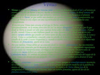 Venus  Venus  es el segundo  planeta  del  Sistema Solar  en orden de distancia desde el  Sol , y el tercero en cuanto a tamaño (de menor a mayor). Recibe su nombre en honor a  Venus , la diosa  romana  del amor. Se trata de un planeta de tipo terrestre o telúrico, llamado con frecuencia el planeta hermano de la  Tierra , ya que ambos son similares en cuanto a tamaño,  masa  y composición. La órbita de Venus es una elipse con una excentricidad de menos del 1%, prácticamente una circunferencia. Al encontrarse Venus más cercano al Sol que la Tierra, siempre se puede encontrar, aproximadamente, en la misma dirección del Sol (su mayor  elongación  es de 47,8º), por lo que desde la Tierra se puede ver sólo unas cuantas horas antes del  orto  o después del  ocaso . A pesar de ello, cuando Venus es más brillante puede ser visto durante el día, siendo uno de los tres únicos  cuerpos celestes  que pueden ser vistos tanto de día como de noche (los otros son la Luna y el Sol). Venus es normalmente conocido como la estrella de la mañana ( Lucero del Alba ) o la estrella de la tarde ( Lucero Vespertino ) y, cuando es visible en el cielo nocturno, es el objeto más brillante del  firmamento , aparte de la Luna. Por este motivo, Venus debió ser ya conocido desde los tiempos  prehistóricos . Sus movimientos en el cielo eran conocidos por la mayoría de las antiguas civilizaciones, adquiriendo importancia en casi todas las interpretaciones astrológicas del movimiento planetario. En particular, la civilización  maya  elaboró un calendario religioso basado en los ciclos de Venus (ver  Calendario maya ). El símbolo del planeta Venus es una representación estilizada del espejo de la diosa Venus: un círculo con una pequeña cruz debajo, utilizado también para denotar el sexo femenino. El adjetivo  venusiano  es comúnmente usado para Venus, aunque es  etimológicamente  incorrecto. El verdadero adjetivo del  latín ,  venéreo , no se usa porque la acepción moderna de la palabra la asocia con las  enfermedades de transmisión sexual . Es junto a la  Tierra  (diosa  Gea  de la antigüedad) el único planeta del Sistema Solar con nombre femenino, aparte de dos de los  planetas enanos ,  Ceres  y  Eris . 