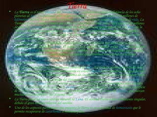 Tierra   La  Tierra  es el tercer  planeta  del  Sistema Solar  (contando en orden de distancia de los ocho planetas al  Sol ), y el quinto de ellos según su tamaño. Está situada a unos 150 millones de  kilómetros  del Sol. Hasta 2009, es el único  planeta  en el que se conoce la existencia de  vida . La Tierra se formó al mismo tiempo que el Sol y el resto del Sistema Solar, hace unos 4570 millones de años. El  volumen  de la Tierra es más de un millón de veces menor que el Sol y la  masa  de la Tierra es 9veces mayor que la de su  satélite , la  Luna . La temperatura media de la superficie terrestre es de unos 15  °C . En su origen, la Tierra pudo haber sido sólo un agregado de rocas incandescentes y gases. A la forma de la Tierra (entendida como la altura media del mar o que adoptaría el mar en los continentes) se le denomina  geoide . El geoide es una superficie similar a una  esfera  achatada por lo  polos  ( elipsoide ). Su diámetro es de unos 12 700 km. Al conjunto de disciplinas que estudian los procesos de diversas escalas temporal y espacial que gobiernan este planeta se le llama  geociencias  o  ciencias de la Tierra . Véase también:  Formación y evolución del Sistema Solar El 71% de la superficie de la Tierra está cubierta de  agua . Es el único planeta del sistema solar donde el agua puede existir permanentemente en estado  líquido  en la superficie. El agua ha sido esencial para la vida y ha formado un sistema de circulación y erosión único en el Sistema Solar. La Tierra es el único de los cuerpos del Sistema Solar que presenta una  tectónica de placas  activa:  Marte  y  Venus  quizás tuvieron una tectónica de placas en otros tiempos pero, en todo caso, se ha detenido. Esto, unido a la  erosión  y la actividad biológica, ha hecho que la superficie de la Tierra sea muy joven, eliminando por ejemplo, casi todos los restos de  cráteres , que marcan muchas de las superficies del Sistema Solar. La Tierra posee un único satélite natural, la  Luna . El sistema Tierra-Luna es bastante singular, debido al gran tamaño relativo del satélite. Uno de los aspectos particulares que presenta la Tierra es su capacidad de  homeostasis  que le permite recuperarse de  cataclismos  a mediano plazo. 