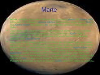 Marte  Marte , apodado a veces como  el Planeta Rojo , es el cuarto  planeta  del  Sistema Solar . Forma parte de los llamados  planetas telúricos  (de naturaleza rocosa, como la  Tierra ) y es el  planeta interior  más alejado al  Sol . Es, en muchos aspectos, el más parecido a la Tierra. Tycho Brahe midió con gran precisión el movimiento de Marte en el cielo. Los datos sobre el movimiento retrógrado aparente (lazos) permitieron a  Kepler  hallar la naturaleza elíptica de su órbita y determinar las leyes del movimiento planetario conocidas como  leyes de Kepler . Forma parte de los planetas superiores a la Tierra, que son aquellos que nunca pasan entre el Sol y la Tierra. Sus fases están poco marcadas, hecho que es fácil de demostrar geométricamente. Considerando el triángulo Sol-Tierra-Marte, el  ángulo de fase  es el que forman el Sol y la Tierra vistos desde Marte. Alcanza su valor máximo en las  cuadraturas  cuando el triángulo STM es rectángulo en la Tierra. Para Marte, este ángulo de fase no es nunca mayor de 42º, y su aspecto de disco giboso es análogo al que presenta la  Luna  3,5 días antes o después de la Luna llena. Esta fase, visible con un telescopio de aficionado, no logró ser vista por  Galileo , quien sólo supuso su existencia. 