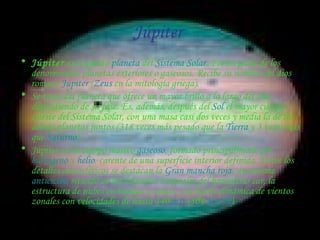 Júpiter  Júpiter  es el quinto  planeta  del  Sistema Solar . Forma parte de los denominados planetas exteriores o gaseosos. Recibe su nombre del dios romano  Júpiter  ( Zeus  en la mitología griega). Se trata del planeta que ofrece un mayor brillo a lo largo del año dependiendo de su fase. Es, además, después del  Sol  el mayor cuerpo celeste del Sistema Solar, con una masa casi dos veces y media la de los demás planetas juntos (318 veces más pesado que la  Tierra  y 3 veces más que  Saturno ). Júpiter es un cuerpo masivo  gaseoso , formado principalmente por  hidrógeno  y  helio , carente de una superficie interior definida. Entre los detalles atmosféricos se destacan la  Gran mancha roja , un enorme  anticiclón  situado en las latitudes tropicales del hemisferio sur, la estructura de nubes en bandas y zonas, y la fuerte dinámica de vientos zonales con velocidades de hasta 140  m/s  (504  Km./h ). 