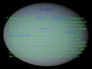 Urano  Urano  es el séptimo  planeta  del  Sistema Solar , el tercero en tamaño, y el cuarto más masivo. La principal característica de Urano es la inclinación de su eje de rotación de casi noventa grados con respecto a su  órbita ; la inclinación no sólo se limita al mismo planeta, sino también a sus anillos,  satélites  y el  campo magnético  del mismo. Urano posee la superficie más uniforme de todos los planetas por su característico color azul-verdoso, producido por la combinación de gases presentes en su atmósfera y tiene un sistema de anillos que no se pueden observar a simple vista. Además posee un anillo azul, el cual es una rareza planetaria. Urano es uno de los dos planetas que tiene un movimiento retrógrado, similar al de  Venus .   