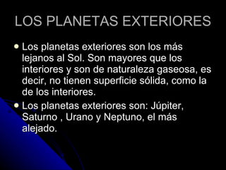 LOS PLANETAS EXTERIORES Los planetas exteriores son los más lejanos al Sol. Son mayores que los interiores y son de naturaleza gaseosa, es decir, no tienen superficie sólida, como la de los interiores.  Los planetas exteriores son: Júpiter, Saturno , Urano y Neptuno, el más alejado. 
