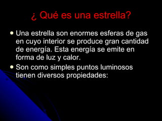 ¿ Qué es una estrella? Una estrella son enormes esferas de gas en cuyo interior se produce gran cantidad de energía. Esta energía se emite en forma de luz y calor.  Son como simples puntos luminosos tienen diversos propiedades: 