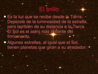 El brillo Es la luz que se recibe desde la Tierra. Depende de la luminosidad de la estrella, pero también de su distancia a la Tierra. El Sol es el astro más brillante del firmamento.  Algunas estrellas, al igual que el Sol, tienen planetas que giran a su alrededor. 