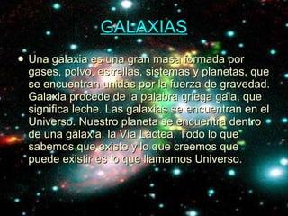 GALAXIAS Una galaxia es una gran masa formada por gases, polvo, estrellas, sistemas y planetas, que se encuentran unidas por la fuerza de gravedad. Galaxia procede de la palabra griega gala, que significa leche. Las galaxias se encuentran en el Universo. Nuestro planeta se encuentra dentro de una galaxia, la Vía Láctea. Todo lo que sabemos que existe y lo que creemos que puede existir es lo que llamamos Universo. 