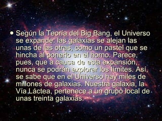 Según la Teoría del Big Bang, el Universo se expande: las galaxias se alejan las unas de las otras, como un pastel que se hincha al ponerlo en el horno. Parece, pues, que a causa de esta expansión, nunca se podrán explorar los límites. Así, se sabe que en el Universo hay miles de millones de galaxias. Nuestra galaxia, la Vía Láctea, pertenece a un grupo local de unas treinta galaxias.  