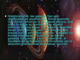 Históricamente, las galaxias han sido clasificadas de acuerdo a su forma aparente. Una forma común es la de galaxia elíptica, que, como lo indica su nombre, tiene el perfil luminoso de una elipse. Las galaxias espirales tienen forma circular pero con estructura de brazos curvos envueltos en polvo. Galaxias con formas irregulares o inusuales se llaman galaxias irregulares, y son, típicamente, el resultado de perturbaciones provocadas por la atracción gravitacional de galaxias vecinas.  