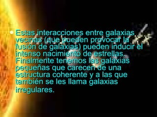 Estas interacciones entre galaxias vecinas (que pueden provocar la fusión de galaxias) pueden inducir el intenso nacimiento de estrellas. Finalmente tenemos las galaxias pequeñas que carecen de una estructura coherente y a las que también se les llama galaxias irregulares.   