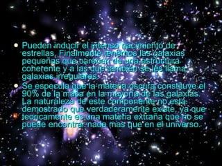 Pueden inducir el intenso nacimiento de estrellas. Finalmente tenemos las galaxias pequeñas que carecen de una estructura coherente y a las que también se les llama galaxias irregulares. Se especula que la materia oscura constituye el 90% de la masa en la mayoría de las galaxias. La naturaleza de este componente no está demostrado que verdaderamente existe, ya que teoricamente es una materia extraña que no se puede encontrar nada mas que en el universo. 