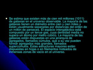 Se estima que existen más de cien mil millones (1011) de galaxias en el universo observable. La mayoría de las galaxias tienen un diámetro entre cien y cien miles y están usualmente separadas por distancias del orden de un millón de parseces. El espacio intergaláctico está compuesto por un tenue gas, cuya densidad media no supera un átomo por metro cúbico. La mayoría de las galaxias están dispuestas en una jerarquía de agregados, llamados cúmulos, que a su vez pueden formar agregados más grandes, llamados supercúmulos. Estas estructuras mayores están dispuestas en hojas o en filamentos rodeados de inmensas zonas de vacío en el universo. 