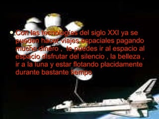 Con las tecnologías del siglo XXI ya se pueden hacer viajes espaciales pagando mucho dinero ,  te puedes ir al espacio al espacio disfrutar del silencio , la belleza , ir a la luna y estar flotando placidamente durante bastante tiempo 