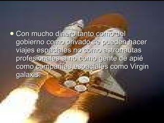 Con mucho dinero tanto como del gobierno como privado se pueden hacer viajes espaciales no como astronautas profesionales si no como gente de apié  como compañías espaciales como Virgin galaxis.  