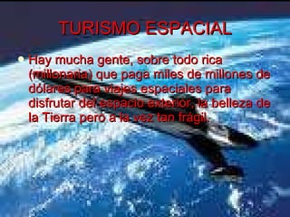 TURISMO ESPACIAL Hay mucha gente, sobre todo rica (millonaria) que paga miles de millones de dólares para viajes espaciales para disfrutar del espacio exterior, la belleza de la Tierra pero a la vez tan frágil. 