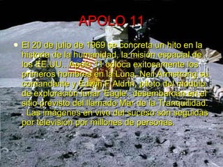 APOLO 11 El 20 de julio de 1969 se concreta un hito en la historia de la humanidad, la misión espacial de los EE.UU.. Apolo 11 coloca exitosamente los primeros hombres en la Luna. Neil Armstrong su comandante y Edwin F.Aldrin, piloto del modulo de exploración lunar 'Eagle', desembarcan en el sitio previsto del llamado Mar de la Tranquilidad.   Las imágenes en vivo del suceso son seguidas por televisión por millones de personas. 
