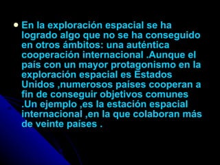 En la exploración espacial se ha logrado algo que no se ha conseguido en otros ámbitos: una auténtica cooperación internacional .Aunque el país con un mayor protagonismo en la exploración espacial es Estados Unidos ,numerosos países cooperan a fin de conseguir objetivos comunes .Un ejemplo ,es la estación espacial internacional ,en la que colaboran más de veinte países . 