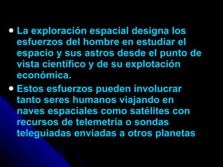 La exploración espacial designa los esfuerzos del hombre en estudiar el espacio y sus astros desde el punto de vista científico y de su explotación económica. Estos esfuerzos pueden involucrar tanto seres humanos viajando en naves espaciales como satélites con recursos de telemetría o sondas teleguiadas enviadas a otros planetas 
