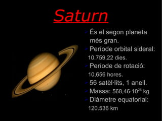 Saturn És el segon planeta més gran. Període orbital sideral: 10.759,22 dies. Període de rotació: 10,656 hores. 56 satèl·lits, 1 anell. Massa:  568,46·10 26  kg Diàmetre equatorial: 120.536 km 