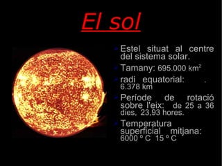 El sol Estel situat al centre del sistema solar. Tamany:  695.000 km 2 radi equatorial:  . 6.378 km Període de rotació sobre l'eix:  de 25 a 36 dies,  23,93 hores. Temperatura superficial mitjana:  6000  º  C  15  º  C 