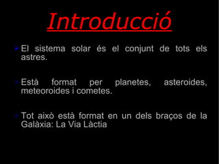 Introducció El sistema solar és el conjunt de tots els astres. Està format per planetes, asteroides, meteoroides i cometes. Tot això està format en un dels braços de la Galàxia: La Via Làctia 