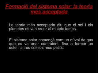 Formació del sistema solar: la teoria més acceptada La teoria més acceptada diu que el sol i els planetes es van crear al mateix temps. El sistema solar començà com un núvol de gas que es va anar contraient, fina a formar un estel i altres cossos més petits. 