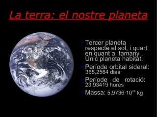 La terra: el nostre planeta Tercer planeta respecte el sol, i quart en quant a  tamany . Únic planeta habitat. Període orbital sideral:  365,2564 dies Període de rotació:  23,93419 hores Massa:  5,9736·10 24  kg Feu doble clic per afegir una imat 