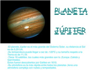 PLANETA JÚPITER -El planeta Júpiter es el más grande del Sistema Solar, su distancia al Sol es de 5,20 UA. -Su temperatura puede llegar a ser de -120ºC y su tamaño respeto a la Tierra es de 11,19. -Tiene 16 satélites ,los cuales más grandes son Io ,Europa ,Calisto y Ganímedes. Estos fueron descubiertos por Galileo en 1610. -Su atmósfera es la más rápida entre todos los planetas ,tiene una atmósfera compleja con nubes y tempestades. 