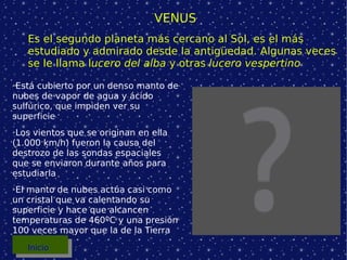 VENUS Es el segundo planeta más cercano al Sol, es el más estudiado y admirado desde la antigüedad. Algunas veces se le llama l ucero del alba  y otras  lucero vespertino Está cubierto por un denso manto de nubes de vapor de agua y ácido sulfúrico, que impiden ver su superficie Los vientos que se originan en ella (1.000 km/h) fueron la causa del destrozo de las sondas espaciales que se enviaron durante años para estudiarla El manto de nubes actúa casi como un cristal que va calentando su superficie y hace que alcancen temperaturas de 460ºC y una presión 100 veces mayor que la de la Tierra Inicio 