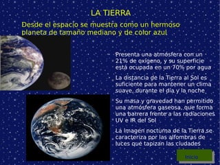 LA TIERRA Presenta una atmósfera con un 21% de oxígeno, y su superficie está ocupada en un 70% por agua La distancia de la Tierra al Sol es suficiente para mantener un clima suave, durante el día y la noche Su masa y gravedad han permitido una atmósfera gaseosa, que forma una barrera frente a las radiaciones UV e IR del Sol La imagen nocturna de la Tierra se caracteriza por las alfombras de luces que tapizan las ciudades Desde el espacio se muestra como un hermoso planeta de tamaño mediano y de color azul Inicio 