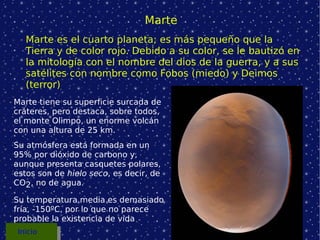 Marte Marte tiene su superficie surcada de cráteres, pero destaca, sobre todos, el monte Olimpo, un enorme volcán con una altura de 25 km. Su atmósfera está formada en un 95% por dióxido de carbono y, aunque presenta casquetes polares, estos son de  hielo   seco , es decir, de  CO 2 , no de agua. Su temperatura media es demasiado fría, -150ºC, por lo que no parece probable la existencia de vida Marte es el cuarto planeta; es más pequeño que la Tierra y de color rojo. Debido a su color, se le bautizó en la mitología con el nombre del dios de la guerra, y a sus satélites con nombre como Fobos (miedo) y Deimos (terror) Inicio 