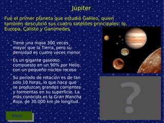 Júpiter Tiene una masa 300 veces mayor que la Tierra, pero su densidad es cuatro veces menor Es un gigante gaseoso compuesto en un 90% por Helio, con un pequeño núcleo rocoso Su período de rotación es de tan solo 10 horas, lo que hace que se produzcan grandes corrientes y tormentas en su superficie. La más conocida es la  Gran Mancha Roja , de 30.000 km de longitud. Fue el primer planeta que estudió Galileo, quien también descubrió sus cuatro satélites principales: Io, Europa, Calisto y Ganímedes Inicio 
