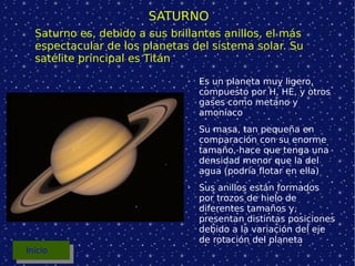 SATURNO Es un planeta muy ligero, compuesto por H, HE, y otros gases como metano y amoníaco Su masa, tan pequeña en comparación con su enorme tamaño, hace que tenga una densidad menor que la del agua (podría flotar en ella) Sus anillos están formados por trozos de hielo de diferentes tamaños y, presentan distintas posiciones debido a la variación del eje de rotación del planeta Saturno es, debido a sus brillantes anillos, el más espectacular de los planetas del sistema solar. Su satélite principal es Titán Inicio 