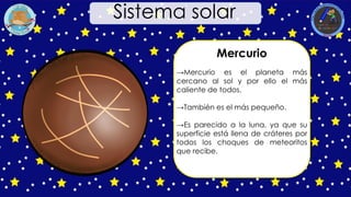 Mercurio
→Mercurio es el planeta más
cercano al sol y por ello el más
caliente de todos.
→También es el más pequeño.
→Es parecido a la luna, ya que su
superficie está llena de cráteres por
todos los choques de meteoritos
que recibe.
Sistema solar
 