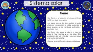 Tierra
→La tierra es el planeta en el que vivimos,
y el único que tiene vida.
→Al estar cerca del sol, recibe el calor
suficiente desarrollar la vida, además el
agua ayuda a los hombres, animales y
plantas a vivir.
→La tierra gira sobre si misma, y esto da
lugar a las noches y a los días. Gira
alrededor del sol y tarda 1 año en darle
una vuelta completa.
→Posee un satélite natural que es la luna.
Sistema solar
 