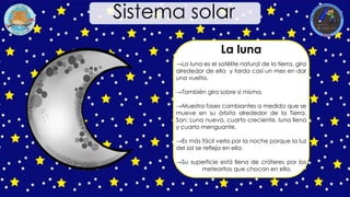 La luna
→La luna es el satélite natural de la tierra, gira
alrededor de ella y tarda casi un mes en dar
una vuelta.
→También gira sobre sí misma.
→Muestra fases cambiantes a medida que se
mueve en su órbita alrededor de la Tierra.
Son: Luna nueva, cuarto creciente, luna llena
y cuarto menguante.
→Es más fácil verla por la noche porque la luz
del sol se refleja en ella.
→Su superficie está llena de cráteres por los
meteoritos que chocan en ella.
Sistema solar
 