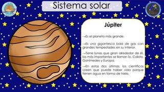 Júpiter
→Es el planeta más grande.
→Es una gigantesca bola de gas con
grandes tempestades en su interior.
→Tiene lunas que giran alrededor de él,
las más importantes se llaman Ío, Calisto,
Ganímedes y Europa.
→En estas dos últimas, los científicos
creen que puede haber vida porque
tienen agua en forma de hielo.
Sistema solar
 