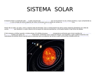 SISTEMA  SOLAR O Sistema Solar é constituído pelo  Sol  e pelo conjunto dos  corpos celestes  que se encontram no seu campo gravítico, e que compreende os  planetas , e uma miríade de outros objectos de menor dimensão entre os quais se contam os  planetas anões  e os  corpos menores do Sistema Solar  ( asteróides ,  transneptunianos  e  cometas ) Ainda não se sabe, ao certo, como o sistema solar foi formado. Com o conhecimento de vários outros sistemas planetários em volta de outras  estrelas  que desafiam a noção clássica da formação de sistemas planetários, a formação destes é hoje tema de debate. O Sol começou a brilhar quando o núcleo atingiu 10 milhões de graus  Celsius , temperatura suficiente para iniciar reações de  fusão nuclear . A  radiação  acabou por gerar um  vento solar  muito forte, conhecido como &quot;onda de choque&quot;, que espalhou o gás e poeira restantes das redondezas da estrela recém-nascida para os planetas que se acabaram de formar a partir de enormes colisões entre os  protoplanetas . 