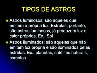 TIPOS DE ASTROS
 Astros luminosos: são aqueles que
emitem a própria luz. Estrelas, portanto,
são astros luminosos, já produzem luz e
calor próprios. Ex.: Sol
 Astros iluminados: são aqueles que não
emitem luz própria e são iluminados pelas
estrelas. Ex.: planetas, satélites naturais,
cometas.
 