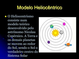 Modelo Heliocêntrico
 O Heliocentrismo
consiste num
modelo teórico
desenvolvido pelo
astrônomo Nicolau
Copérnico. A Terra e
os demais planetas
se movem ao redor
do Sol, sendo o Sol o
verdadeiro centro do
Sistema Solar
 