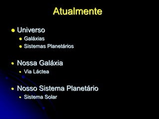 Atualmente
 Universo
 Galáxias
 Sistemas Planetários
 Nossa Galáxia
 Via Láctea
 Nosso Sistema Planetário
 Sistema Solar
 