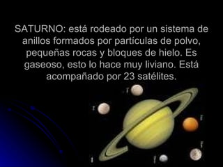 SATURNO: está rodeado por un sistema de anillos formados por partículas de polvo, pequeñas rocas y bloques de hielo. Es gaseoso, esto lo hace muy liviano. Está acompañado por 23 satélites. 