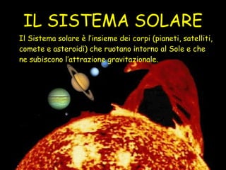 IL SISTEMA SOLARE Il Sistema solare è l’insieme dei corpi (pianeti, satelliti, comete e asteroidi) che ruotano intorno al Sole e che ne subiscono l’attrazione gravitazionale. 