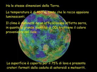 Ha le stesse dimensioni della Terra.  La temperatura è di 460°C, tanto che le rocce appaiono luminescenti.  Il clima è dominato da un efficacissimo effetto serra, in quanto la grande quantità di CO 2  trattiene il calore proveniente dal Sole. La superficie è coperta per il 75% di lava e presenta crateri formati dalla caduta di asteroidi e meteoriti. 