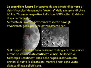 La  superficie lunare  è ricoperta da uno strato di polvere e detriti rocciosi denominato  "regolite"  dello spessore di circa 60 km. Il  campo magnetico  è di circa 1.000 volte più debole di quello terrestre. Si tratta di un astro praticamente inerte dove gli avvenimenti geologici sono estremamente rari.  Sulla superficie della Luna possiamo distinguere zone chiare e zone scure chiamate  continenti  e  mari . Osservati al telescopio i continenti sono delle regioni montuose con crateri di tutte le dimensioni, mentre i mari sono vaste distese di lava solidificata.  