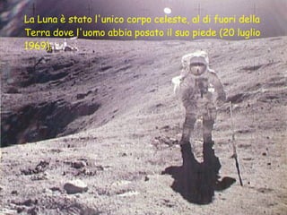 La Luna è stato l'unico corpo celeste, al di fuori della Terra dove l'uomo abbia posato il suo piede (20 luglio 1969).   