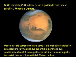 Dista dal Sole 228 milioni di km e possiede due piccoli satelliti,  Phobos  e  Deimos .  Marte è stato sempre indicato come il più probabile candidato ad accogliere la vita sulla sua superficie, perché le sue condizioni ambientali sono quelle che più si avvicinano a quelle terrestri, tra tutti i pianeti del Sistema solare.  