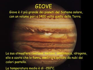 Giove è il più grande dei pianeti del Sistema solare, con un volume pari a 1400 volte quello della Terra. La sua atmosfera contiene metano, ammoniaca, idrogeno, elio e azoto che lo fanno sembrare avvolto da nubi dai colori pastello. La temperatura media è di -150°C. GIOVE 
