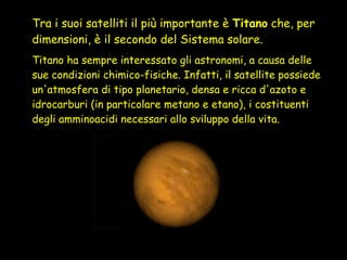 Tra i suoi satelliti il più importante è  Titano  che, per dimensioni, è il secondo del Sistema solare.   Titano ha sempre interessato gli astronomi, a causa delle sue condizioni chimico-fisiche. Infatti, il satellite possiede un'atmosfera di tipo planetario, densa e ricca d'azoto e idrocarburi (in particolare metano e etano), i costituenti degli amminoacidi necessari allo sviluppo della vita. 